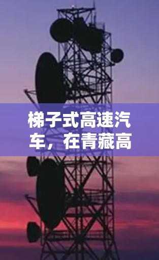 梯子式高速汽车,在青藏高原的卓越出行解决方案 梯子式高速汽车,在青藏高原的卓越出行解决方案