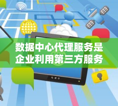 数据中心代理服务是企业利用第三方服务管理数据中心基础设施的一种方式。以下是详细的解释和分类说明