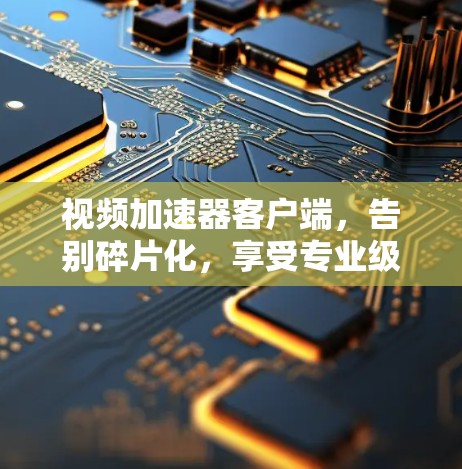 视频加速器客户端，告别碎片化，享受专业级的视频加速体验
