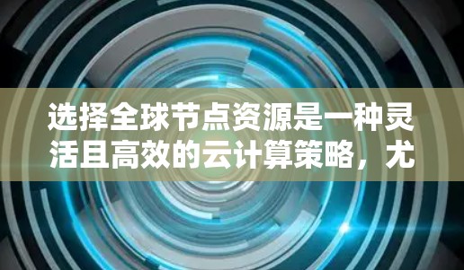 选择全球节点资源是一种灵活且高效的云计算策略，尤其适合需要覆盖全球需求的场景。以下是详细的指南，帮助您更好地进行选择