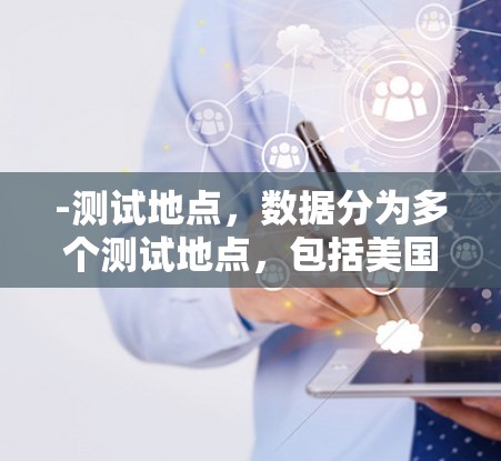 -测试地点,数据分为多个测试地点,包括美国、英国、加拿大、中国、日本、韩国、印度尼西亚等 -测试地点,数据分为多个测试地点,包括美国、英国、加拿大、中国、日本、韩国、印度尼西亚等