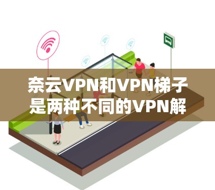 奈云VPN和VPN梯子是两种不同的VPN解决方案，它们有不同的应用场景和特点。以下是对两者评测的总结