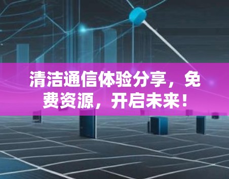 清洁通信体验分享,免费资源,开启未来! 清洁通信体验分享,免费资源,开启未来!