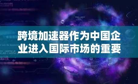 跨境加速器作为中国企业进入国际市场的重要工具，通过提供税收优惠和其他支持措施，帮助企业降低运营成本，提升竞争力。以下是对跨境加速器的详细分析和总结