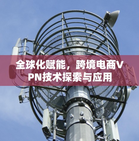 全球化赋能,跨境电商VPN技术探索与应用 全球化赋能,跨境电商VPN技术探索与应用