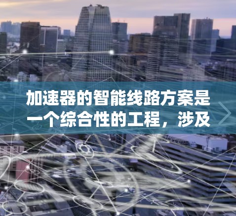 加速器的智能线路方案是一个综合性的工程,涉及多个关键技术和系统设计。以下是对该方案的详细分析和总结 加速器的智能线路方案是一个综合性的工程,涉及多个关键技术和系统设计。以下是对该方案的详细分析和总结