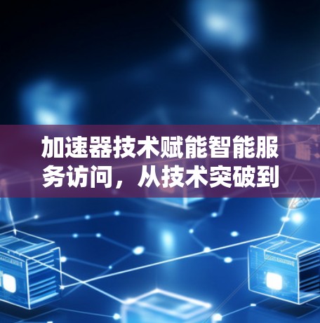 加速器技术赋能智能服务访问,从技术突破到应用实践 加速器技术赋能智能服务访问,从技术突破到应用实践