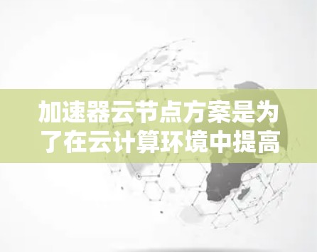 加速器云节点方案是为了在云计算环境中提高数据处理和传输效率而设计的。以下是对该方案的详细总结 加速器云节点方案是为了在云计算环境中提高数据处理和传输效率而设计的。以下是对该方案的详细总结