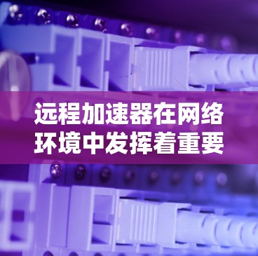 远程加速器在网络环境中发挥着重要作用，特别是在需要快速数据传输和低延迟的场景中。以下是对远程加速器的详细分析和总结