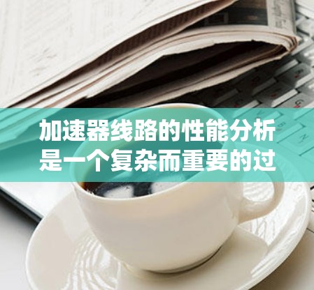 加速器线路的性能分析是一个复杂而重要的过程，确保其高效稳定运行。以下是对加速器性能分析的系统总结