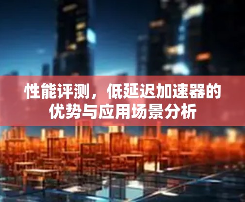 性能评测,低延迟加速器的优势与应用场景分析 性能评测,低延迟加速器的优势与应用场景分析