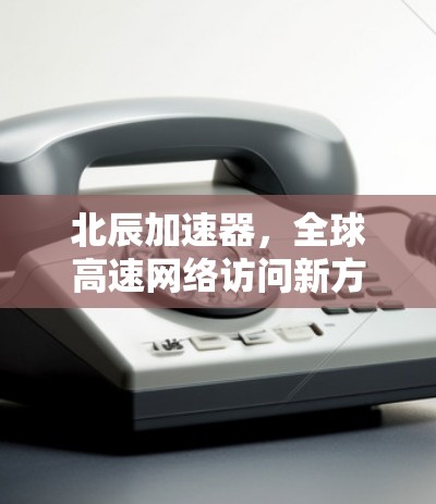 北辰加速器，全球高速网络访问新方案