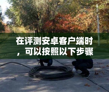在评测安卓客户端时,可以按照以下步骤进行,确保评测结果全面且客观 在评测安卓客户端时,可以按照以下步骤进行,确保评测结果全面且客观