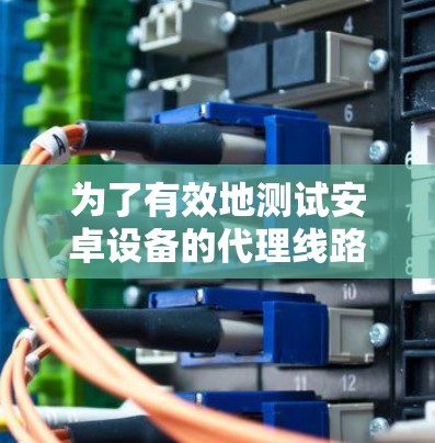 为了有效地测试安卓设备的代理线路,您可以按照以下步骤进行 为了有效地测试安卓设备的代理线路,您可以按照以下步骤进行