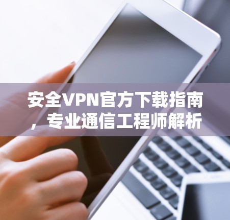 安全VPN官方下载指南，专业通信工程师解析