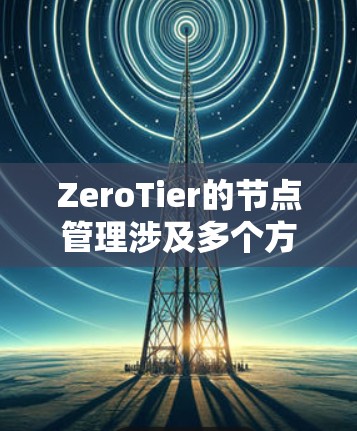 ZeroTier的节点管理涉及多个方面，以下是对其节点管理功能的详细总结