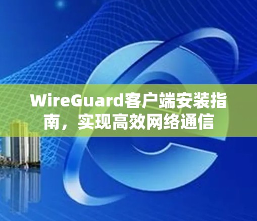 WireGuard客户端安装指南,实现高效网络通信 WireGuard客户端安装指南,实现高效网络通信