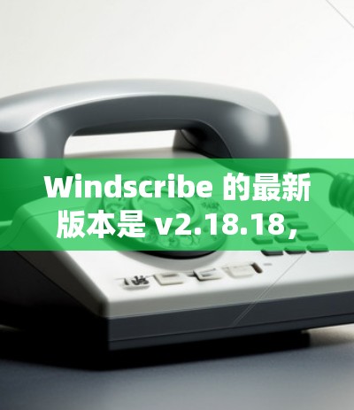 Windscribe 的最新版本是 v2.18.18，发布于 2023年12月12日。以下是该版本的主要更新内容
