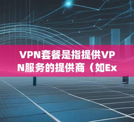VPN套餐是指提供VPN服务的提供商（如ExpressVPN、NordVPN等）为用户提供的订阅计划，通常包括以下主要内容